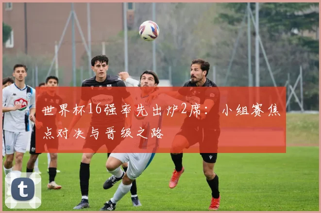 世界杯16强率先出炉2席：小组赛焦点对决与晋级之路